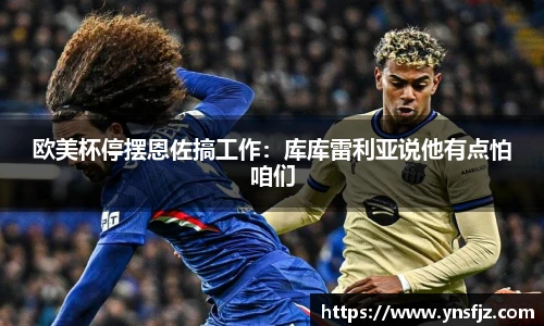 欧美杯停摆恩佐搞工作：库库雷利亚说他有点怕咱们