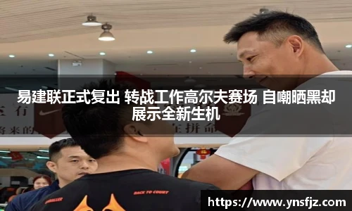 易建联正式复出 转战工作高尔夫赛场 自嘲晒黑却展示全新生机